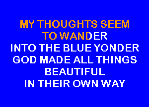 MY THOUGHTS SEEM
TO WANDER
INTO THE BLUEYONDER
GOD MADEALL THINGS
BEAUTIFUL
IN THEIR OWN WAY