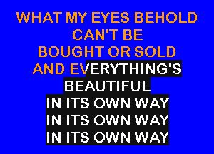 WHAT MY EYES BEHOLD
CAN'T BE
BOUGHT 0R SOLD
AND EVERYTHING'S
BEAUTIFUL
IN ITS OWN WAY
IN ITS OWN WAY
IN ITS OWN WAY