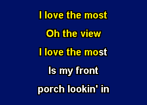 I love the most
Oh the view

I love the most

Is my front

porch lookin' in