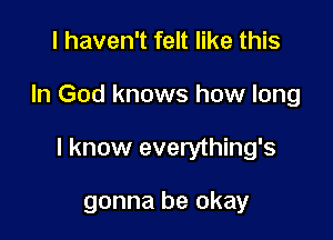 I haven't felt like this

In God knows how long

I know everything's

gonna be okay
