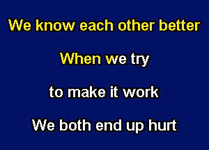 We know each other better
When we try

to make it work

We both end up hurt