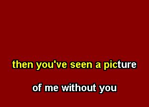 then you've seen a picture

of me without you