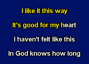 I like it this way
It's good for my heart

I haven't felt like this

In God knows how long