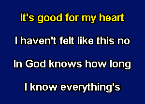 It's good for my heart

I haven't felt like this no

In God knows how long

I know everything's