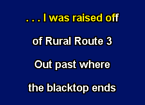 . . . l was raised off
of Rural Route 3

Out past where

the blacktop ends