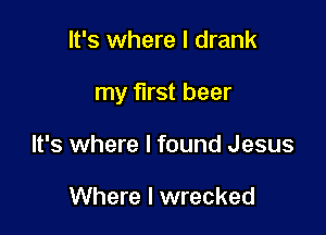 It's where I drank

my first beer

It's where I found Jesus

Where I wrecked