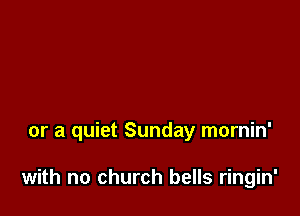 or a quiet Sunday mornin'

with no church bells ringin'