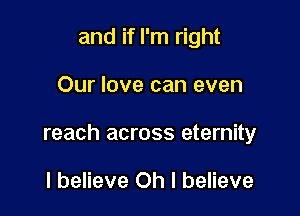and if I'm right

Our love can even

reach across eternity

I believe Oh I believe