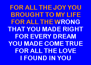 FOR ALL THEJOY YOU
BROUGHT TO MY LIFE
FOR ALL THEWRONG
THAT YOU MADE RIGHT
FOR EVERY DREAM
YOU MADECOMETRUE
FOR ALL THE LOVE
I FOUND IN YOU