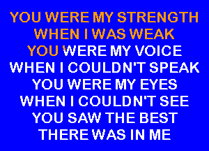 YOU WERE MY STRENGTH
WHEN IWAS WEAK
YOU WERE MY VOICE
WHEN I COULDN'T SPEAK
YOU WERE MY EYES
WHEN I COULDN'T SEE
YOU SAW THE BEST
THEREWAS IN ME