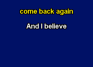 come back again

And I believe