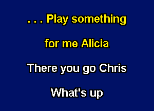 . . . Play something

for me Alicia
There you go Chris
What's up