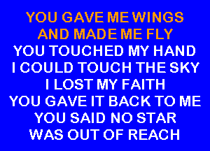 YOU GAVE MEWINGS
AND MADE ME FLY
YOU TOUCHED MY HAND
I COULD TOUCH THE SKY
I LOST MY FAITH
YOU GAVE IT BACK TO ME
YOU SAID N0 STAR
WAS OUT OF REACH