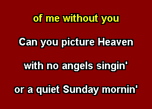 of me without you
Can you picture Heaven

with no angels singin'

or a quiet Sunday mornin'