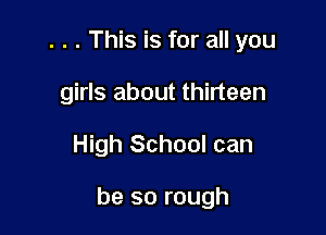 . . . This is for all you
girls about thirteen

High School can

be so rough