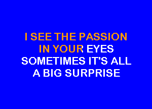 ISEE THE PASSION
IN YOUR EYES
SOMETIMES IT'S ALL
A BIG SURPRISE

g