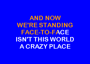 AND NOW
WE'RE STANDING

FAC E-TO-FACE
ISN'T THIS WORLD
A CRAZY PLACE