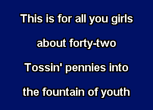 This is for all you girls
about forty-two

Tossin' pennies into

the fountain of youth