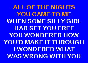 ALL OF THE NIGHTS
YOU CAMETO ME
WHEN SOME SILLY GIRL
HAD SET YOU FREE
YOU WONDERED HOW
YOU'D MAKE IT THROUGH
IWONDERED WHAT
WAS WRONG WITH YOU