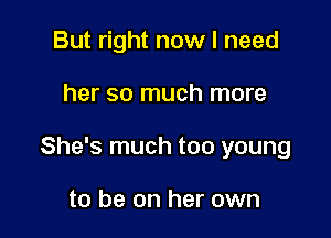 But right now I need

her so much more

She's much too young

to be on her own