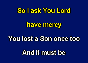 So I ask You Lord

have mercy

You lost a Son once too

And it must be