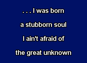 . . . lwas born
a stubborn soul

I ain't afraid of

the great unknown
