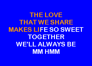 THE LOVE
THAT WE SHARE
MAKES LIFE 80 SWEET
TOG ETH ER
WE'LL ALWAYS BE
MM HMM
