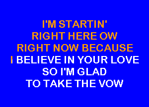 I'M STARTIN'
RIGHT HERE 0W
RIGHT NOW BECAUSE
I BELIEVE IN YOUR LOVE
80 I'M GLAD
T0 TAKETHE VOW