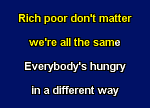 Rich poor don't matter

we're all the same

Everybody's hungry

in a different way