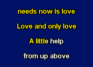 needs now is love

Love and only love

A little help

from up above