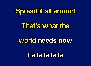 Spread it all around

That's what the
world needs now

La la la la la