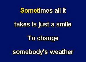 Sometimes all it

takes is just a smile

To change

somebody's weather