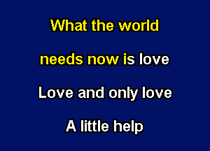 What the world

needs now is love

Love and only love

A little help