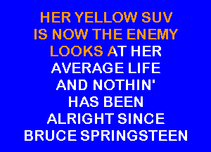 HER YELLOW SUV
IS NOW THE ENEMY
LOOKS AT HER
AVERAGE LIFE
AND NOTHIN'
HAS BEEN
ALRIGHT SINCE
BRUCE SPRWGSTEEN