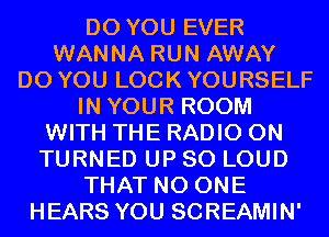 DO YOU EVER
WANNA RUN AWAY
DO YOU LOOK YOURSELF
IN YOUR ROOM
WITH THE RADIO 0N
TURNED UP 80 LOUD
THAT NO ONE
HEARS YOU SCREAMIN'