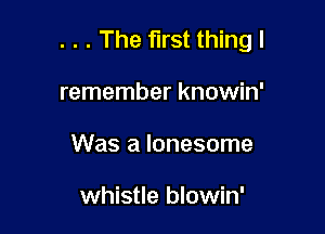 . . . The first thing I

remember knowin'
Was a lonesome

whistle blowin'