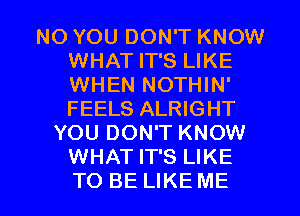 NO YOU DON'T KNOW
WHAT IT'S LIKE
WHEN NOTHIN'
FEELS ALRIGHT

YOU DON'T KNOW
WHAT IT'S LIKE

TO BE LIKE ME I