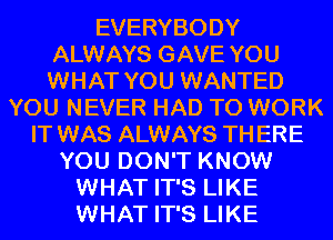 EVERYBODY
ALWAYS GAVE YOU
WHAT YOU WANTED
YOU NEVER HAD TO WORK
IT WAS ALWAYS TH ERE
YOU DON'T KNOW
WHAT IT'S LIKE
WHAT IT'S LIKE