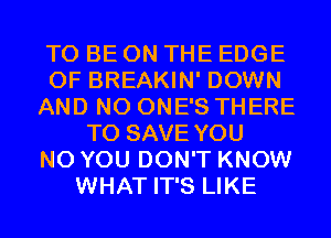 TO BE ON THE EDGE
OF BREAKIN' DOWN
AND NO ONE'S THERE
TO SAVE YOU
N0 YOU DON'T KNOW
WHAT IT'S LIKE