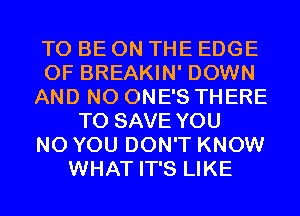 TO BE ON THE EDGE
OF BREAKIN' DOWN
AND NO ONE'S THERE
TO SAVE YOU
N0 YOU DON'T KNOW
WHAT IT'S LIKE