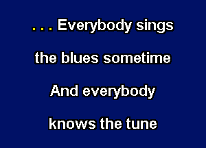 . . . Everybody sings

the blues sometime

And everybody

knows the tune