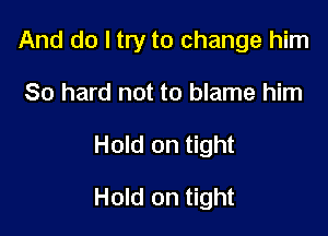 And do I try to change him

80 hard not to blame him
Hold on tight
Hold on tight