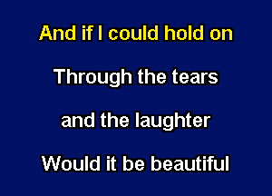 And ifl could hold on

Through the tears

and the laughter

Would it be beautiful