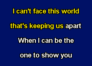 I can't face this world

that's keeping us apart

When I can be the

one to show you