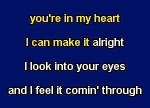 you're in my heart
I can make it alright

I look into your eyes

and I feel it comin' through