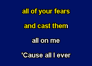 all of your fears

and cast them
all on me

'Cause all I ever