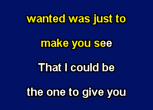 wanted was just to
make you see

That I could be

the one to give you