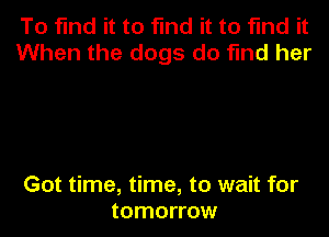 To find it to find it to find it
When the dogs do find her

Got time, time, to wait for
tomorrow