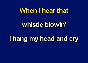 When I hear that

whistle blowin'

I hang my head and cry