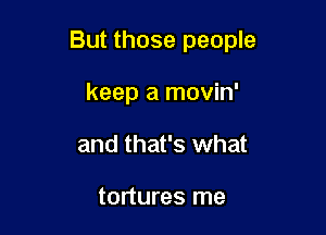 But those people

keep a movin'
and that's what

tortures me